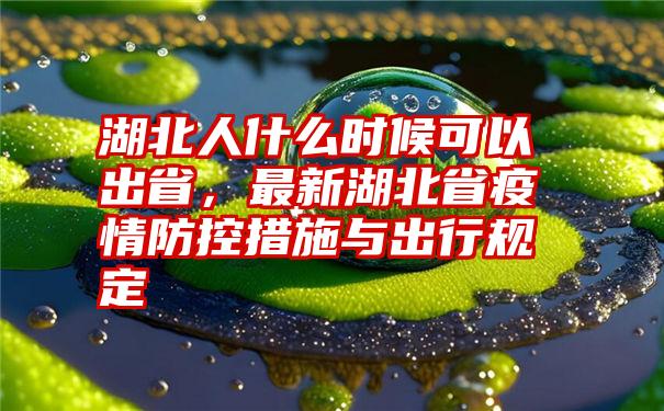 湖北人什么时候可以出省，最新湖北省疫情防控措施与出行规定