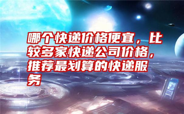 哪个快递价格便宜，比较多家快递公司价格，推荐最划算的快递服务