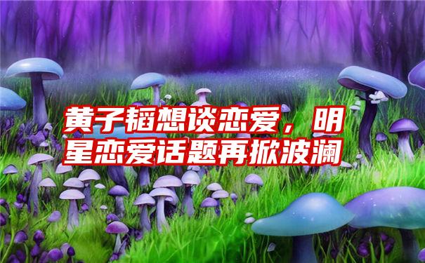 黄子韬想谈恋爱，明星恋爱话题再掀波澜