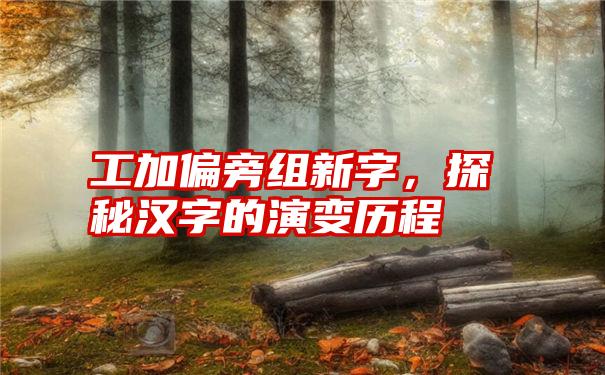 工加偏旁组新字，探秘汉字的演变历程