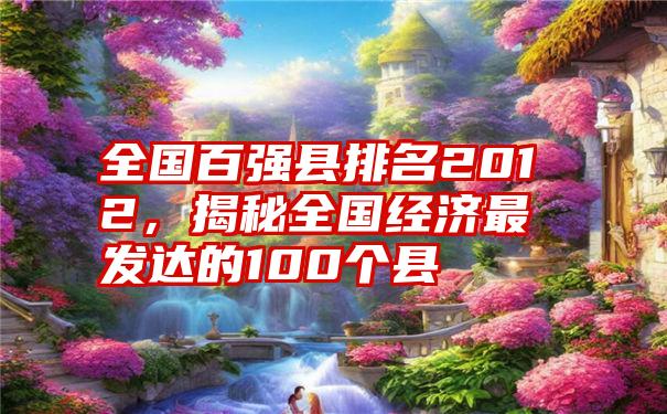 全国百强县排名2012，揭秘全国经济最发达的100个县