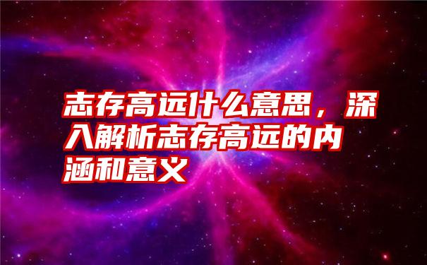 志存高远什么意思，深入解析志存高远的内涵和意义