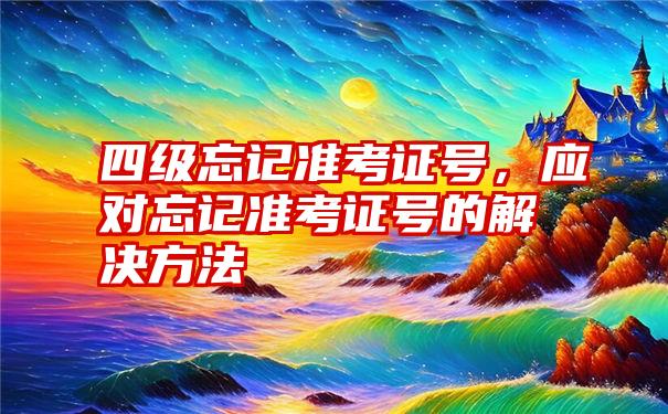 四级忘记准考证号，应对忘记准考证号的解决方法