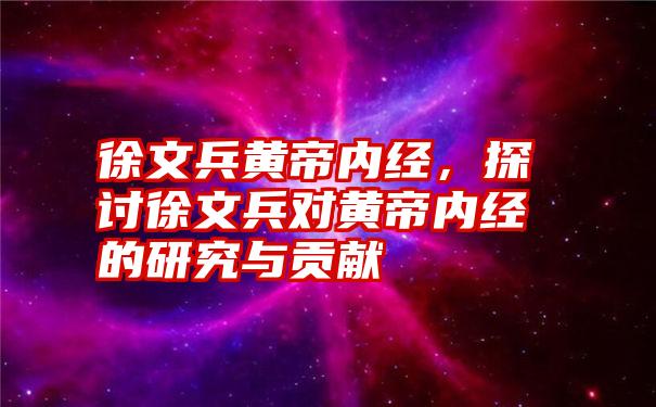 徐文兵黄帝内经，探讨徐文兵对黄帝内经的研究与贡献