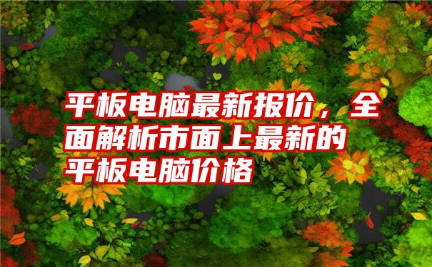 平板电脑最新报价，全面解析市面上最新的平板电脑价格