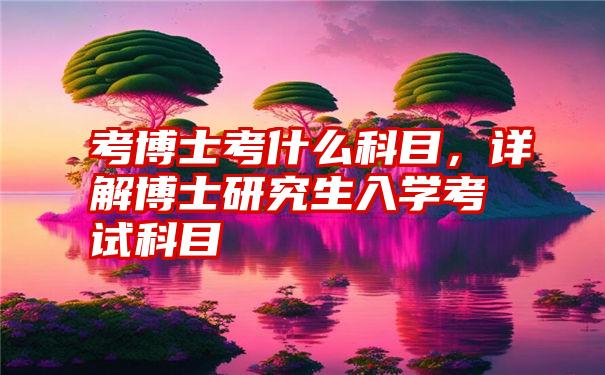 考博士考什么科目，详解博士研究生入学考试科目