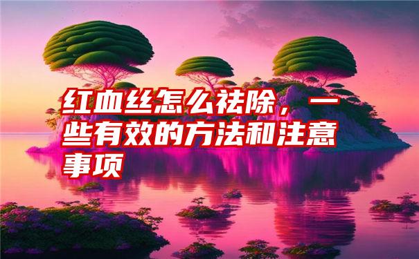 红血丝怎么祛除，一些有效的方法和注意事项