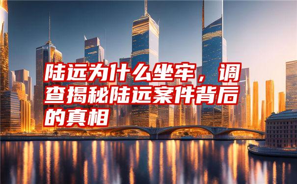 陆远为什么坐牢，调查揭秘陆远案件背后的真相