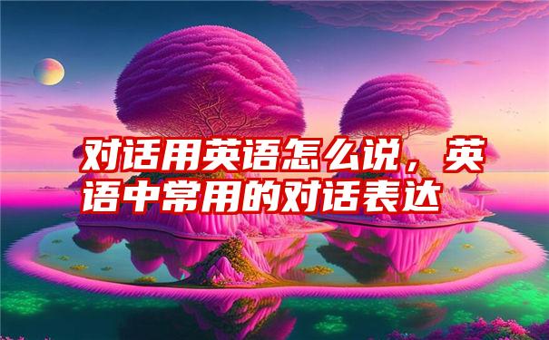 对话用英语怎么说，英语中常用的对话表达