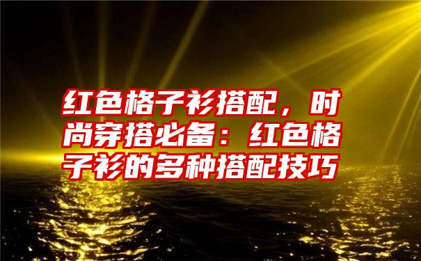 红色格子衫搭配，时尚穿搭必备：红色格子衫的多种搭配技巧