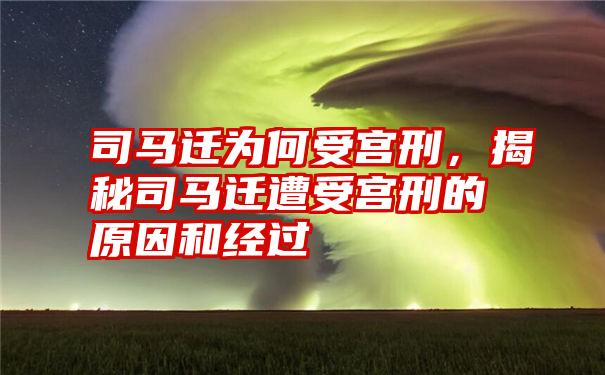 司马迁为何受宫刑，揭秘司马迁遭受宫刑的原因和经过