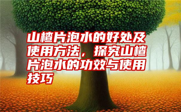 山楂片泡水的好处及使用方法，探究山楂片泡水的功效与使用技巧