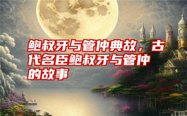 鲍叔牙与管仲典故，古代名臣鲍叔牙与管仲的故事