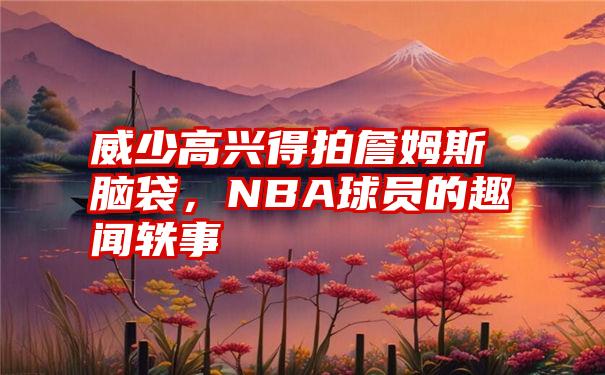 威少高兴得拍詹姆斯脑袋，NBA球员的趣闻轶事