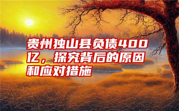 贵州独山县负债400亿，探究背后的原因和应对措施