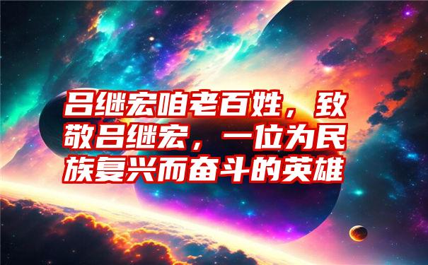 吕继宏咱老百姓，致敬吕继宏，一位为民族复兴而奋斗的英雄