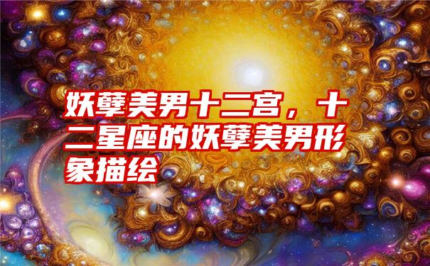 妖孽美男十二宫，十二星座的妖孽美男形象描绘