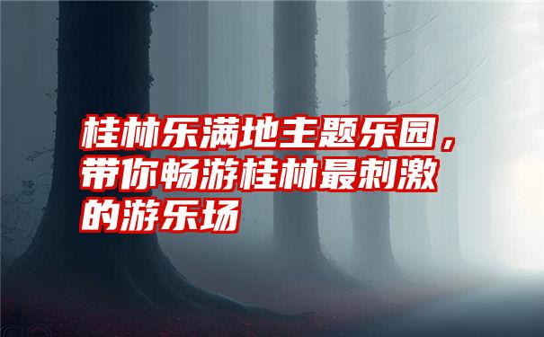 桂林乐满地主题乐园，带你畅游桂林最刺激的游乐场