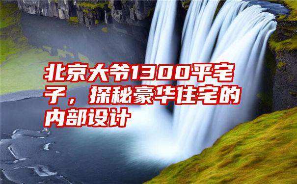 北京大爷1300平宅子，探秘豪华住宅的内部设计