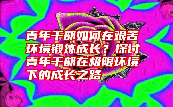 青年干部如何在艰苦环境锻炼成长？探讨青年干部在极限环境下的成长之路