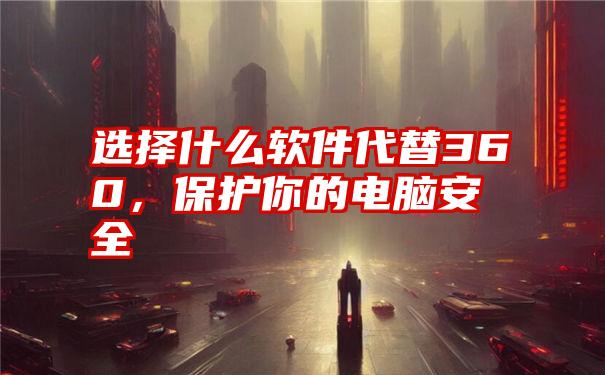 选择什么软件代替360，保护你的电脑安全