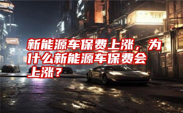 新能源车保费上涨，为什么新能源车保费会上涨？