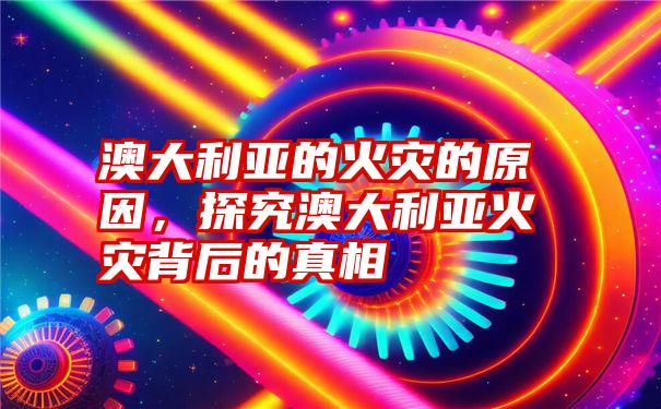 澳大利亚的火灾的原因，探究澳大利亚火灾背后的真相