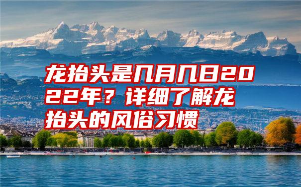 龙抬头是几月几日2022年？详细了解龙抬头的风俗习惯