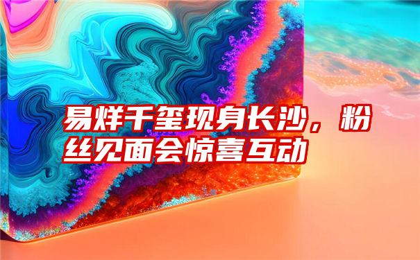 易烊千玺现身长沙，粉丝见面会惊喜互动