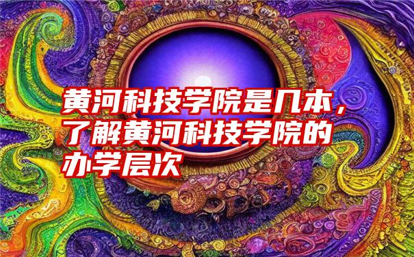 黄河科技学院是几本，了解黄河科技学院的办学层次