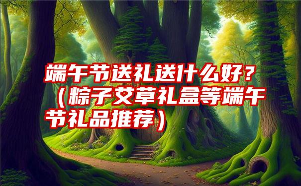 端午节送礼送什么好？（粽子艾草礼盒等端午节礼品推荐）