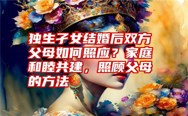 独生孑女结婚后双方父母如何照应？家庭和睦共建，照顾父母的方法