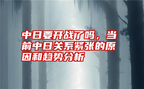 中日要开战了吗，当前中日关系紧张的原因和趋势分析