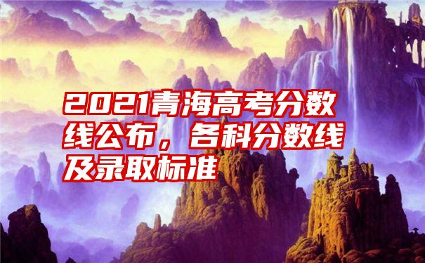 2021青海高考分数线公布，各科分数线及录取标准