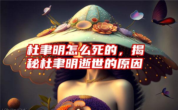 杜聿明怎么死的，揭秘杜聿明逝世的原因