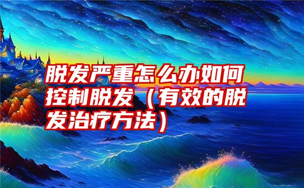 脱发严重怎么办如何控制脱发（有效的脱发治疗方法）