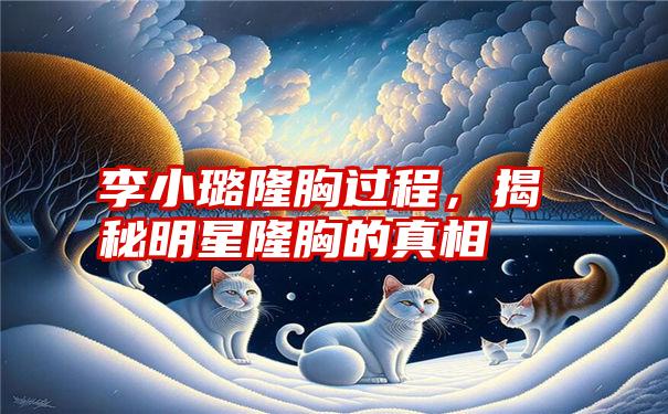 李小璐隆胸过程，揭秘明星隆胸的真相