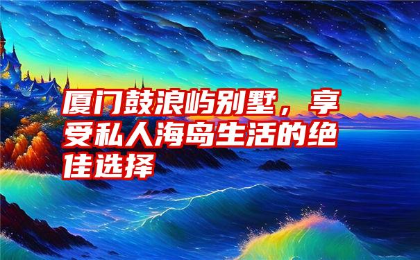 厦门鼓浪屿别墅，享受私人海岛生活的绝佳选择