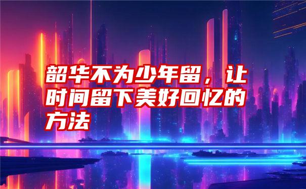 韶华不为少年留，让时间留下美好回忆的方法