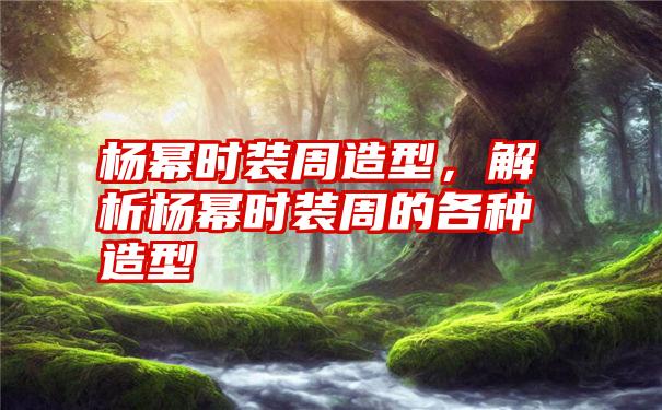 杨幂时装周造型，解析杨幂时装周的各种造型