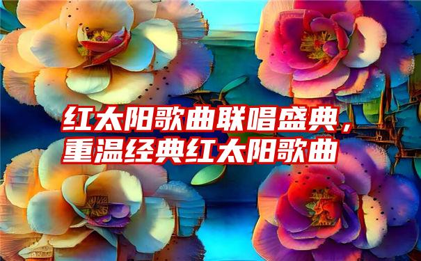 红太阳歌曲联唱盛典，重温经典红太阳歌曲