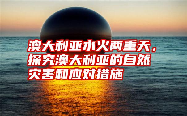 澳大利亚水火两重天，探究澳大利亚的自然灾害和应对措施