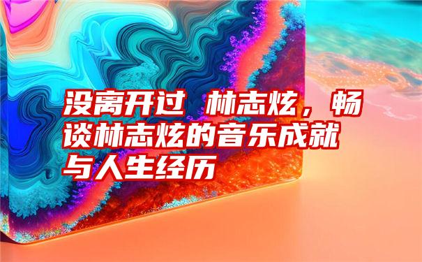 没离开过 林志炫，畅谈林志炫的音乐成就与人生经历