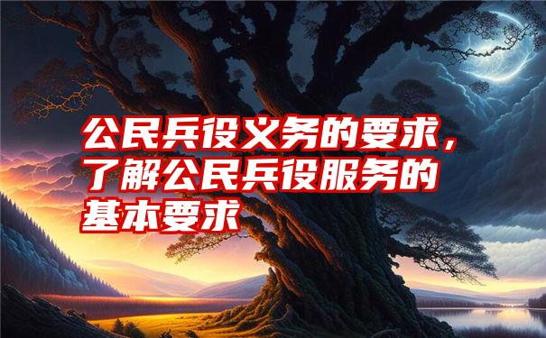 公民兵役义务的要求，了解公民兵役服务的基本要求