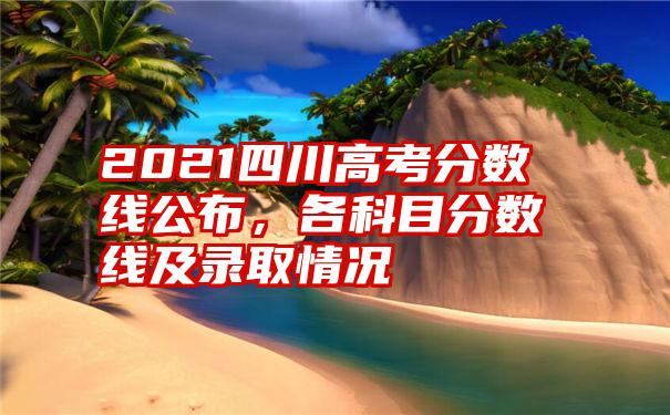 2021四川高考分数线公布，各科目分数线及录取情况