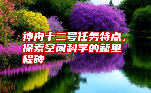 神舟十二号任务特点，探索空间科学的新里程碑