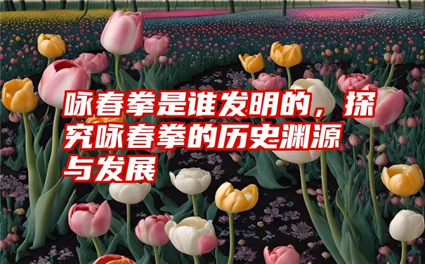 咏春拳是谁发明的，探究咏春拳的历史渊源与发展