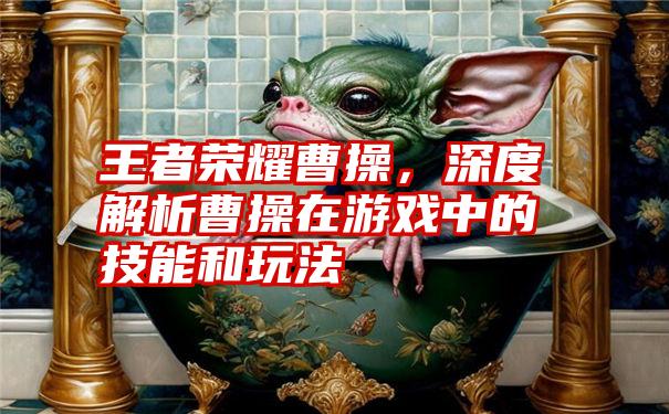 王者荣耀曹操，深度解析曹操在游戏中的技能和玩法