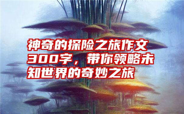 神奇的探险之旅作文300字，带你领略未知世界的奇妙之旅