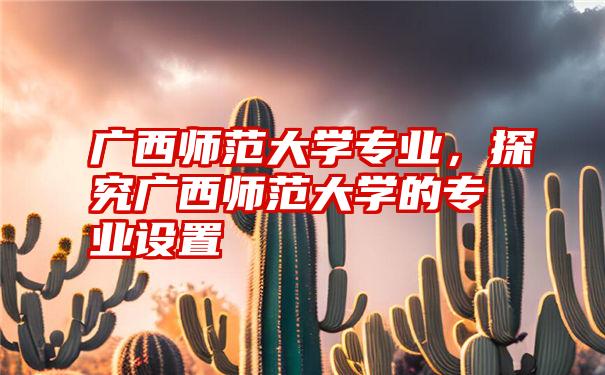 广西师范大学专业，探究广西师范大学的专业设置